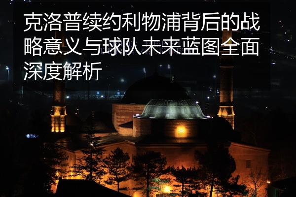 克洛普续约利物浦背后的战略意义与球队未来蓝图全面深度解析